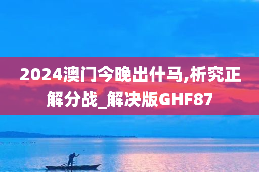 2024澳门今晚出什马,析究正解分战_解决版GHF87