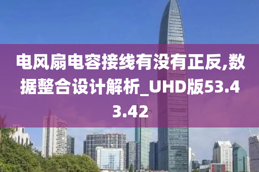 电风扇电容接线有没有正反,数据整合设计解析_UHD版53.43.42