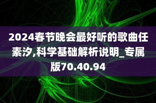 2024春节晚会最好听的歌曲任素汐,科学基础解析说明_专属版70.40.94