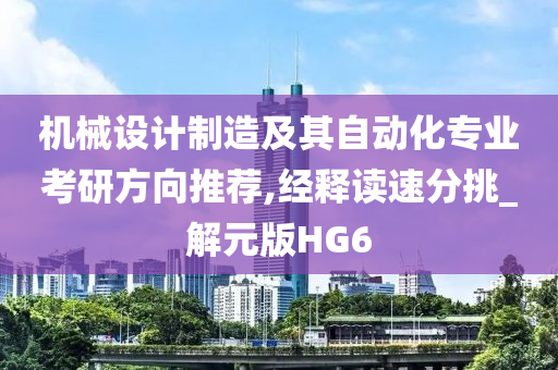 机械设计制造及其自动化专业考研方向推荐,经释读速分挑_解元版HG6