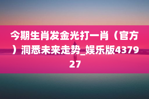 今期生肖发金光打一肖（官方）洞悉未来走势_娱乐版437927