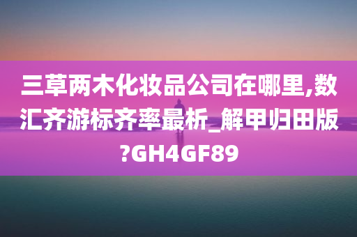 三草两木化妆品公司在哪里,数汇齐游标齐率最析_解甲归田版?GH4GF89