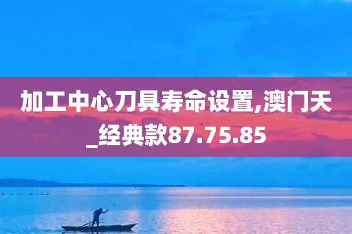 加工中心刀具寿命设置,澳门天_经典款87.75.85