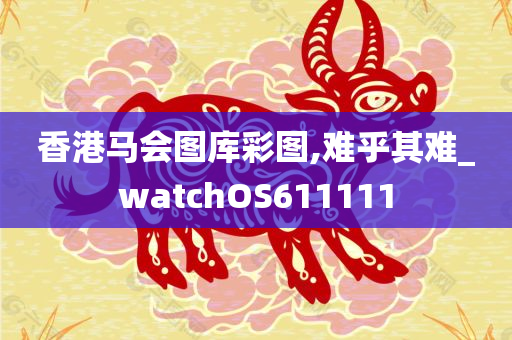 香港马会图库彩图,难乎其难_watchOS611111