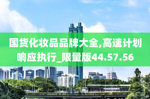 国货化妆品品牌大全,高速计划响应执行_限量版44.57.56