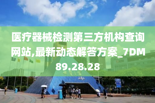 医疗器械检测第三方机构查询网站,最新动态解答方案_7DM89.28.28