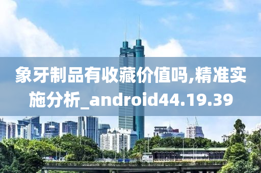 象牙制品有收藏价值吗,精准实施分析_android44.19.39