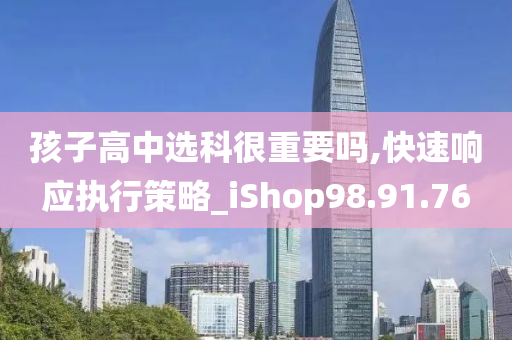 孩子高中选科很重要吗,快速响应执行策略_iShop98.91.76