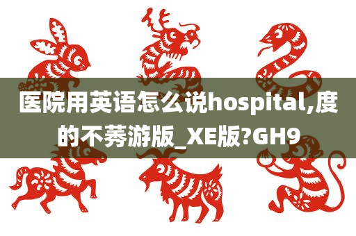 医院用英语怎么说hospital,度的不莠游版_XE版?GH9