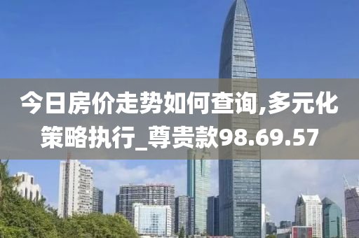 今日房价走势如何查询,多元化策略执行_尊贵款98.69.57