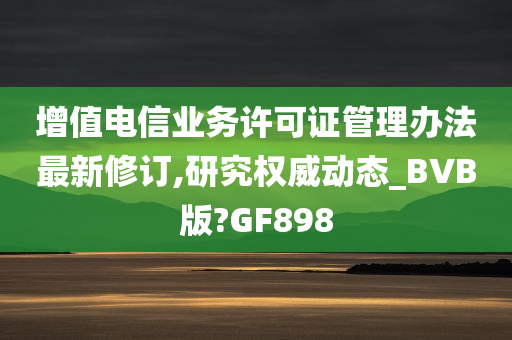 增值电信业务许可证管理办法最新修订,研究权威动态_BVB版?GF898