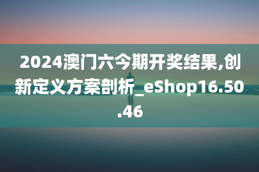 2024澳门六今期开奖结果,创新定义方案剖析_eShop16.50.46