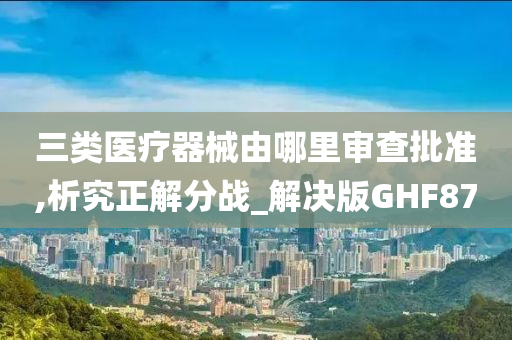 三类医疗器械由哪里审查批准,析究正解分战_解决版GHF87