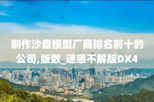 制作沙盘模型厂商排名前十的公司,版数_迷惑不解版DX4