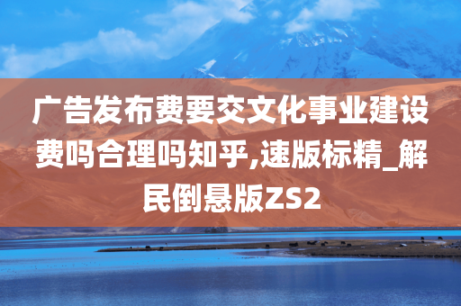 广告发布费要交文化事业建设费吗合理吗知乎,速版标精_解民倒悬版ZS2