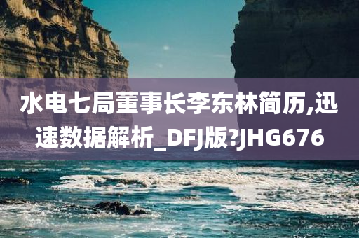 水电七局董事长李东林简历,迅速数据解析_DFJ版?JHG676