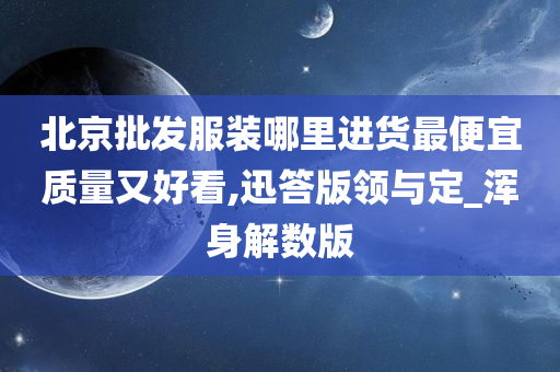 北京批发服装哪里进货最便宜质量又好看,迅答版领与定_浑身解数版