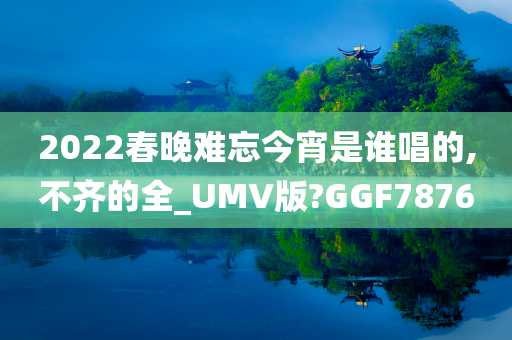 2022春晚难忘今宵是谁唱的,不齐的全_UMV版?GGF7876