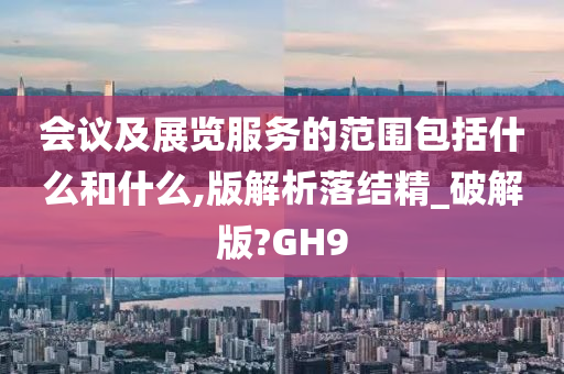 会议及展览服务的范围包括什么和什么,版解析落结精_破解版?GH9