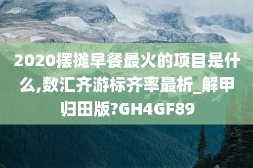 2020摆摊早餐最火的项目是什么,数汇齐游标齐率最析_解甲归田版?GH4GF89