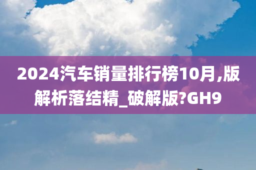 2024汽车销量排行榜10月,版解析落结精_破解版?GH9