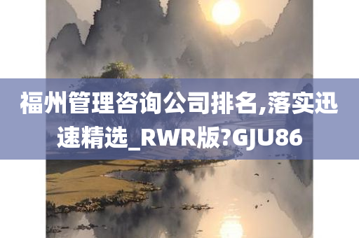 福州管理咨询公司排名,落实迅速精选_RWR版?GJU86