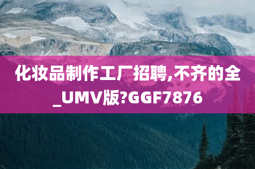 化妆品制作工厂招聘,不齐的全_UMV版?GGF7876