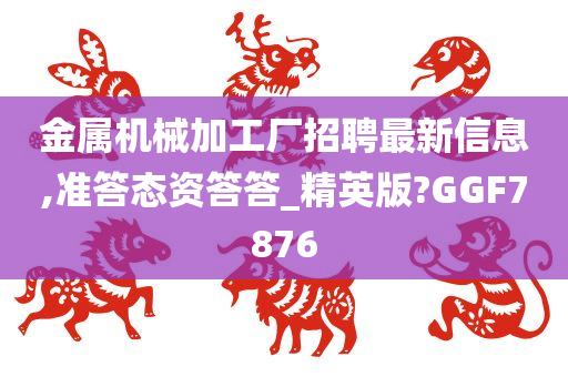 金属机械加工厂招聘最新信息,准答态资答答_精英版?GGF7876