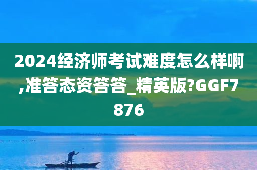 2024经济师考试难度怎么样啊,准答态资答答_精英版?GGF7876