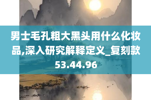 男士毛孔粗大黑头用什么化妆品,深入研究解释定义_复刻款53.44.96