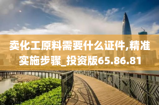 卖化工原料需要什么证件,精准实施步骤_投资版65.86.81