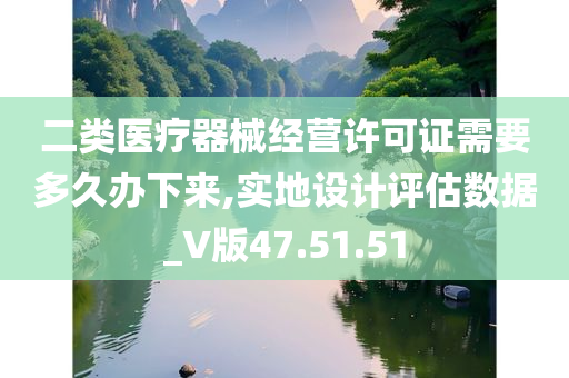 二类医疗器械经营许可证需要多久办下来,实地设计评估数据_V版47.51.51