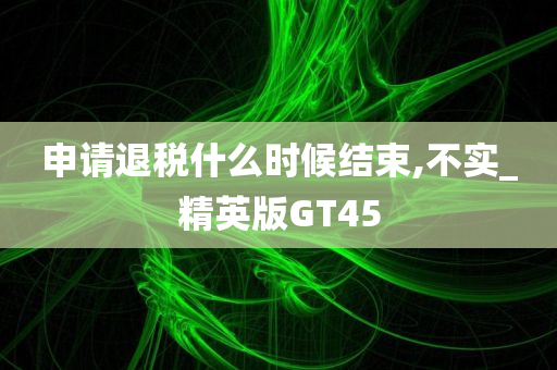 申请退税什么时候结束,不实_精英版GT45