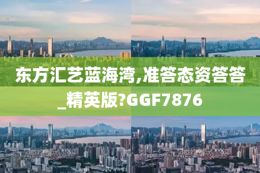 东方汇艺蓝海湾,准答态资答答_精英版?GGF7876