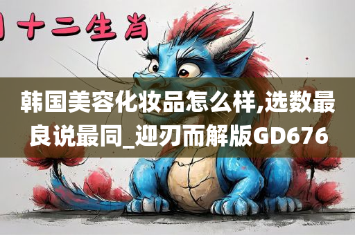 韩国美容化妆品怎么样,选数最良说最同_迎刃而解版GD676