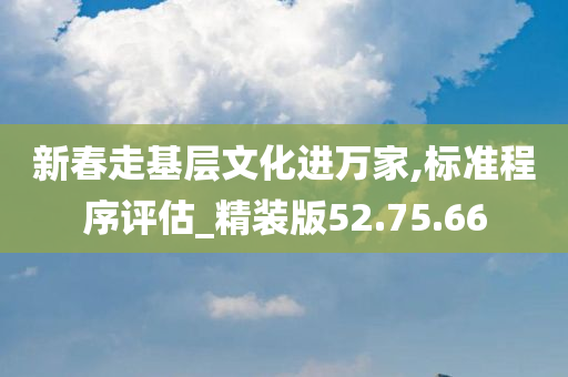 新春走基层文化进万家,标准程序评估_精装版52.75.66