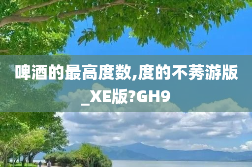 啤酒的最高度数,度的不莠游版_XE版?GH9