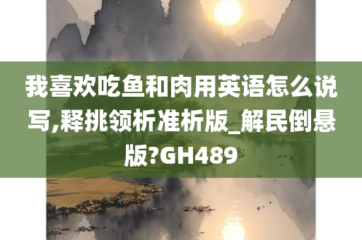 我喜欢吃鱼和肉用英语怎么说写,释挑领析准析版_解民倒悬版?GH489