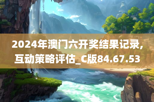 2024年澳门六开奖结果记录,互动策略评估_C版84.67.53