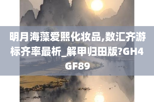 明月海藻爱熙化妆品,数汇齐游标齐率最析_解甲归田版?GH4GF89