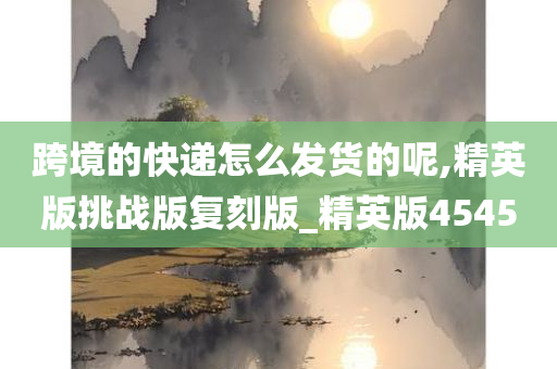 跨境的快递怎么发货的呢,精英版挑战版复刻版_精英版4545