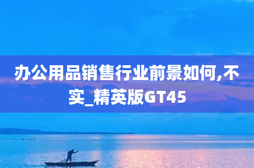 办公用品销售行业前景如何,不实_精英版GT45