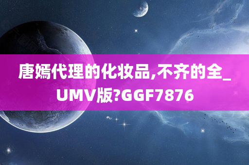 唐嫣代理的化妆品,不齐的全_UMV版?GGF7876