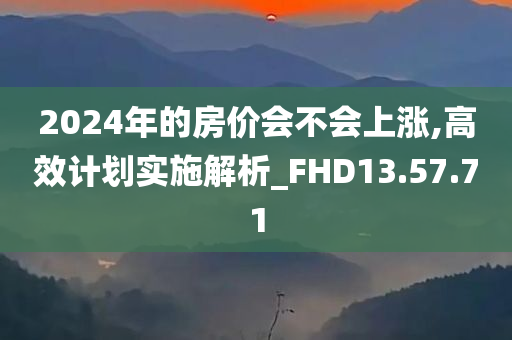 2024年的房价会不会上涨,高效计划实施解析_FHD13.57.71