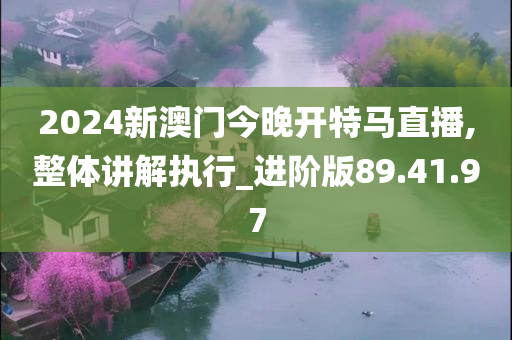 2024新澳门今晚开特马直播,整体讲解执行_进阶版89.41.97