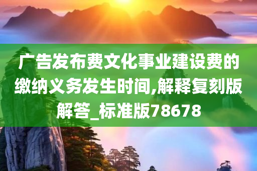 广告发布费文化事业建设费的缴纳义务发生时间,解释复刻版解答_标准版78678