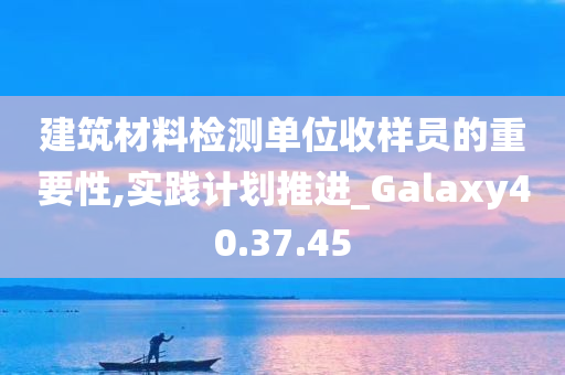 建筑材料检测单位收样员的重要性,实践计划推进_Galaxy40.37.45