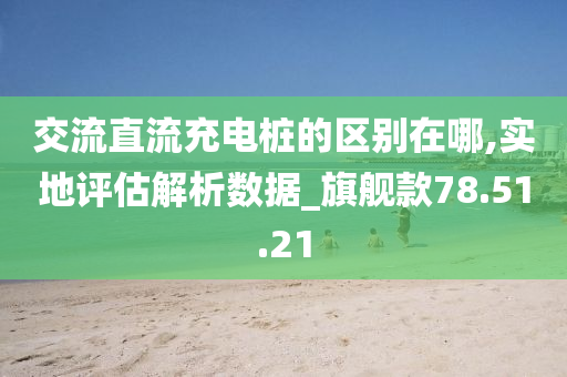 交流直流充电桩的区别在哪,实地评估解析数据_旗舰款78.51.21