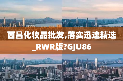 西昌化妆品批发,落实迅速精选_RWR版?GJU86