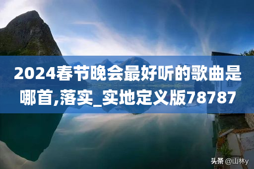 2024春节晚会最好听的歌曲是哪首,落实_实地定义版78787